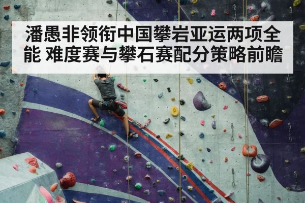 潘愚非领衔中国攀岩亚运两项全能 难度赛与攀石赛配分策略前瞻